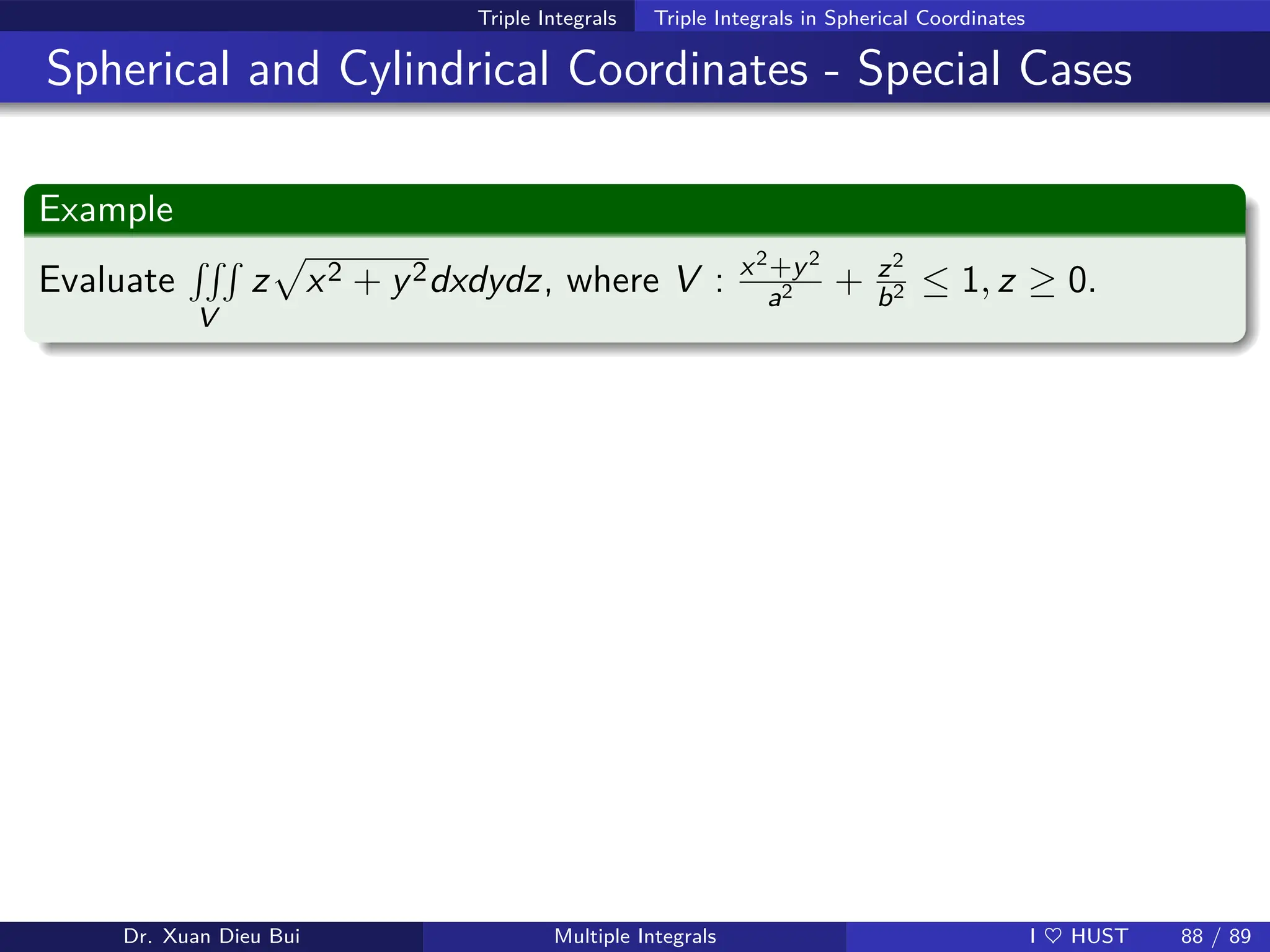 Triple Integrals Triple Integrals in Spherical Coordinates
Spherical and Cylindrical Coordinates - Special Cases
Example
Evaluate
RRR
V
z
p
x2 + y2dxdydz, where V : x2+y2
a2 + z2
b2 ≤ 1, z ≥ 0.
Dr. Xuan Dieu Bui Multiple Integrals I ♥ HUST 88 / 89
 
