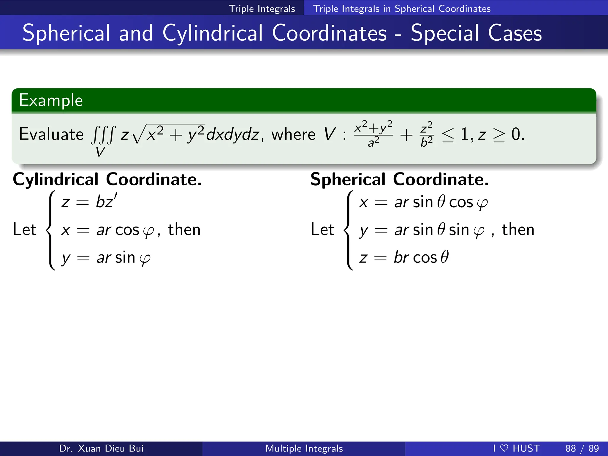 Triple Integrals Triple Integrals in Spherical Coordinates
Spherical and Cylindrical Coordinates - Special Cases
Example
Evaluate
RRR
V
z
p
x2 + y2dxdydz, where V : x2+y2
a2 + z2
b2 ≤ 1, z ≥ 0.
Cylindrical Coordinate.
Let







z = bz′
x = ar cos ϕ
y = ar sin ϕ
, then
Spherical Coordinate.
Let







x = ar sin θ cos ϕ
y = ar sin θ sin ϕ
z = br cos θ
, then
Dr. Xuan Dieu Bui Multiple Integrals I ♥ HUST 88 / 89
 