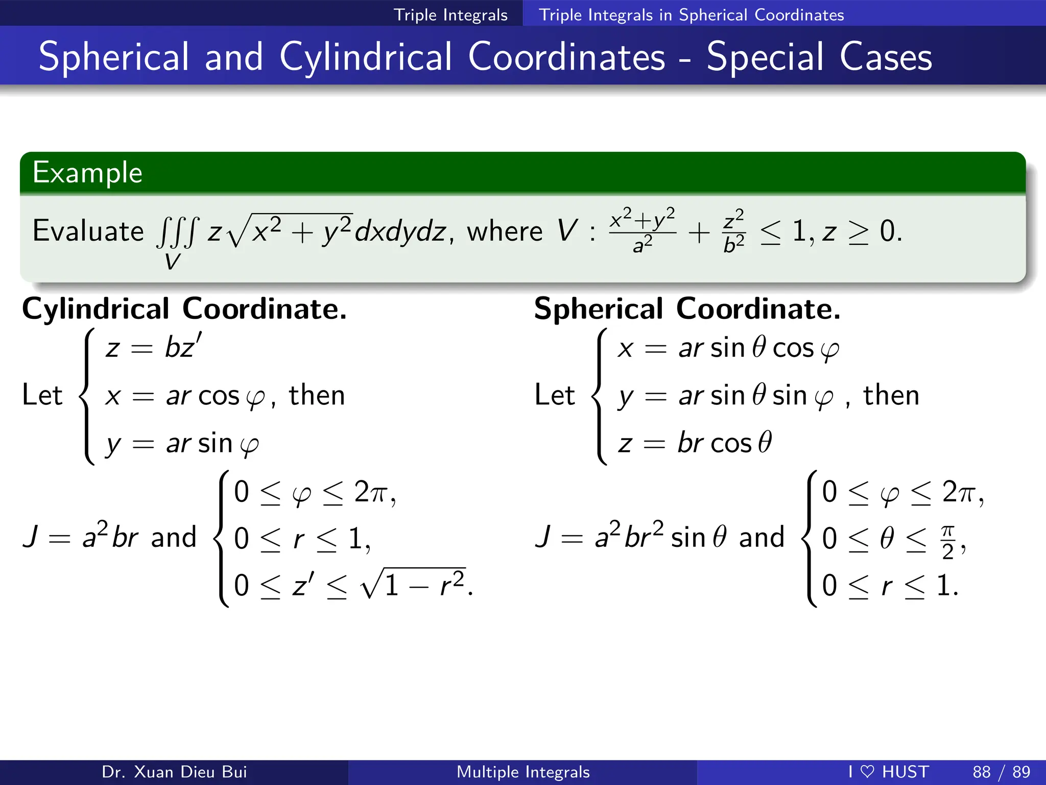 Triple Integrals Triple Integrals in Spherical Coordinates
Spherical and Cylindrical Coordinates - Special Cases
Example
Evaluate
RRR
V
z
p
x2 + y2dxdydz, where V : x2+y2
a2 + z2
b2 ≤ 1, z ≥ 0.
Cylindrical Coordinate.
Let







z = bz′
x = ar cos ϕ
y = ar sin ϕ
, then
Spherical Coordinate.
Let







x = ar sin θ cos ϕ
y = ar sin θ sin ϕ
z = br cos θ
, then
J = a2br and







0 ≤ ϕ ≤ 2π,
0 ≤ r ≤ 1,
0 ≤ z′ ≤
√
1 − r2.
J = a2br2 sin θ and







0 ≤ ϕ ≤ 2π,
0 ≤ θ ≤ π
2 ,
0 ≤ r ≤ 1.
Dr. Xuan Dieu Bui Multiple Integrals I ♥ HUST 88 / 89
 