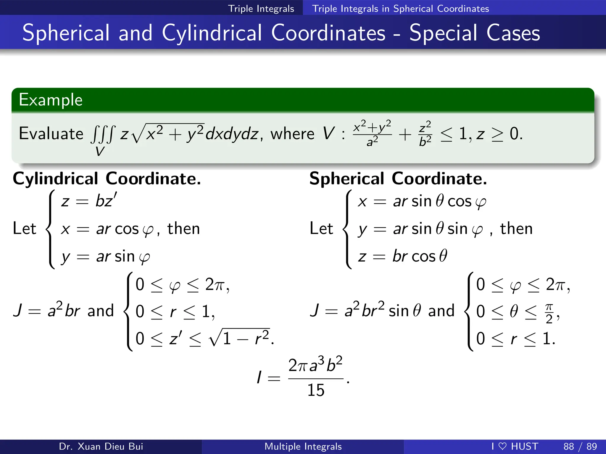 Triple Integrals Triple Integrals in Spherical Coordinates
Spherical and Cylindrical Coordinates - Special Cases
Example
Evaluate
RRR
V
z
p
x2 + y2dxdydz, where V : x2+y2
a2 + z2
b2 ≤ 1, z ≥ 0.
Cylindrical Coordinate.
Let







z = bz′
x = ar cos ϕ
y = ar sin ϕ
, then
Spherical Coordinate.
Let







x = ar sin θ cos ϕ
y = ar sin θ sin ϕ
z = br cos θ
, then
J = a2br and







0 ≤ ϕ ≤ 2π,
0 ≤ r ≤ 1,
0 ≤ z′ ≤
√
1 − r2.
J = a2br2 sin θ and







0 ≤ ϕ ≤ 2π,
0 ≤ θ ≤ π
2 ,
0 ≤ r ≤ 1.
I =
2πa3b2
15
.
Dr. Xuan Dieu Bui Multiple Integrals I ♥ HUST 88 / 89
 