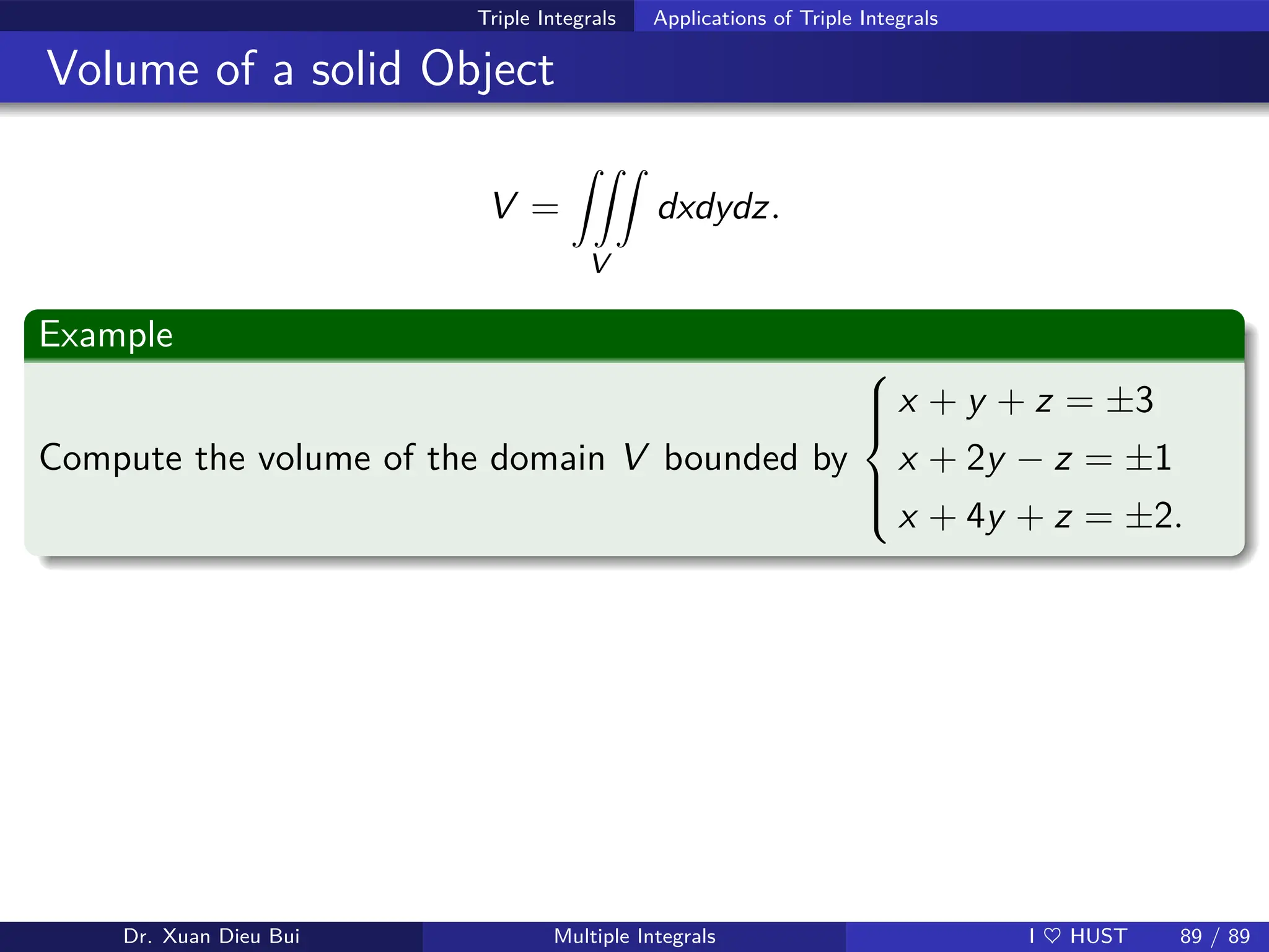 Triple Integrals Applications of Triple Integrals
Volume of a solid Object
V =
ZZZ
V
dxdydz.
Example
Compute the volume of the domain V bounded by







x + y + z = ±3
x + 2y − z = ±1
x + 4y + z = ±2.
Dr. Xuan Dieu Bui Multiple Integrals I ♥ HUST 89 / 89
 