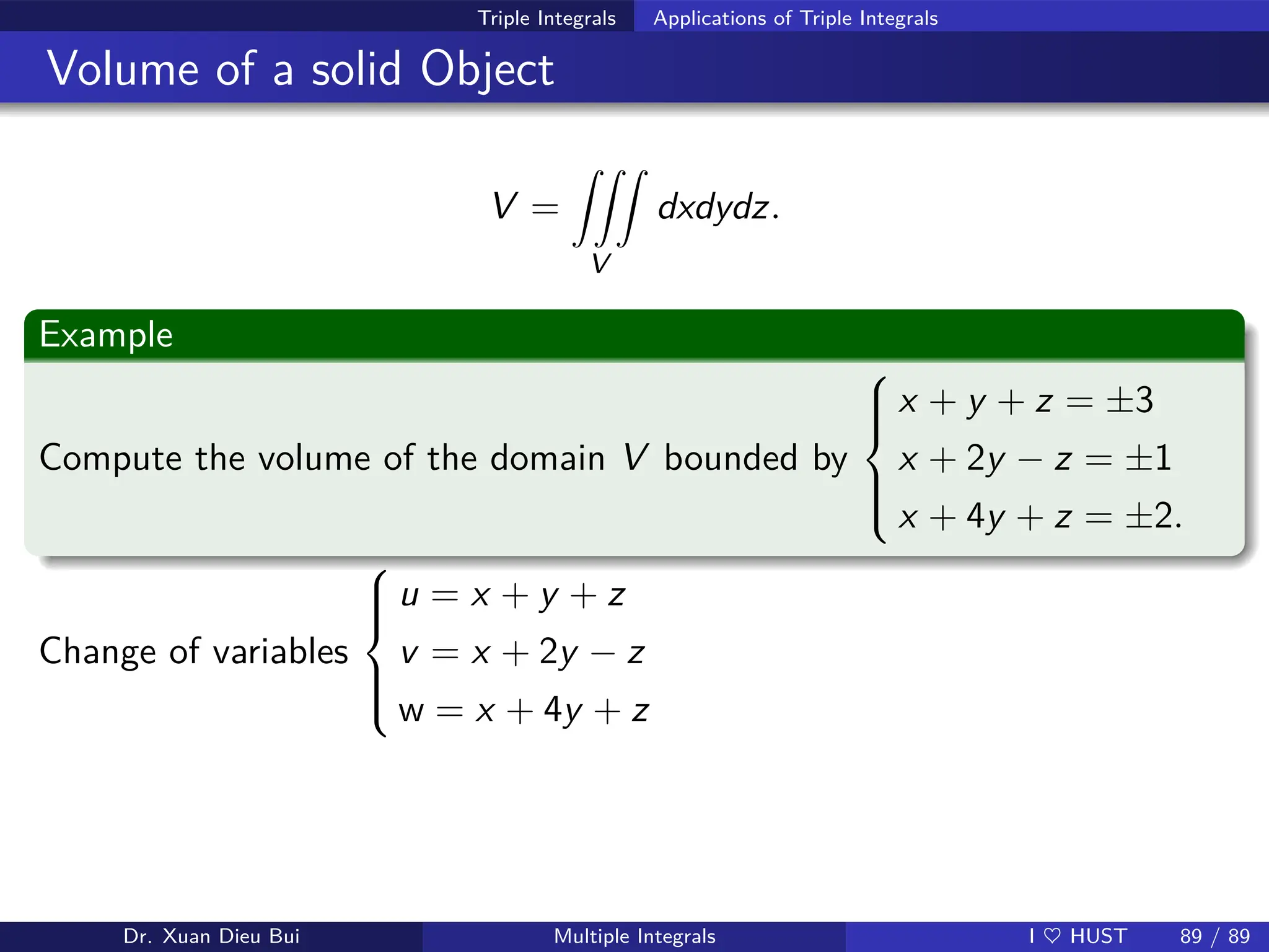 Triple Integrals Applications of Triple Integrals
Volume of a solid Object
V =
ZZZ
V
dxdydz.
Example
Compute the volume of the domain V bounded by







x + y + z = ±3
x + 2y − z = ±1
x + 4y + z = ±2.
Change of variables







u = x + y + z
v = x + 2y − z
w = x + 4y + z
Dr. Xuan Dieu Bui Multiple Integrals I ♥ HUST 89 / 89
 