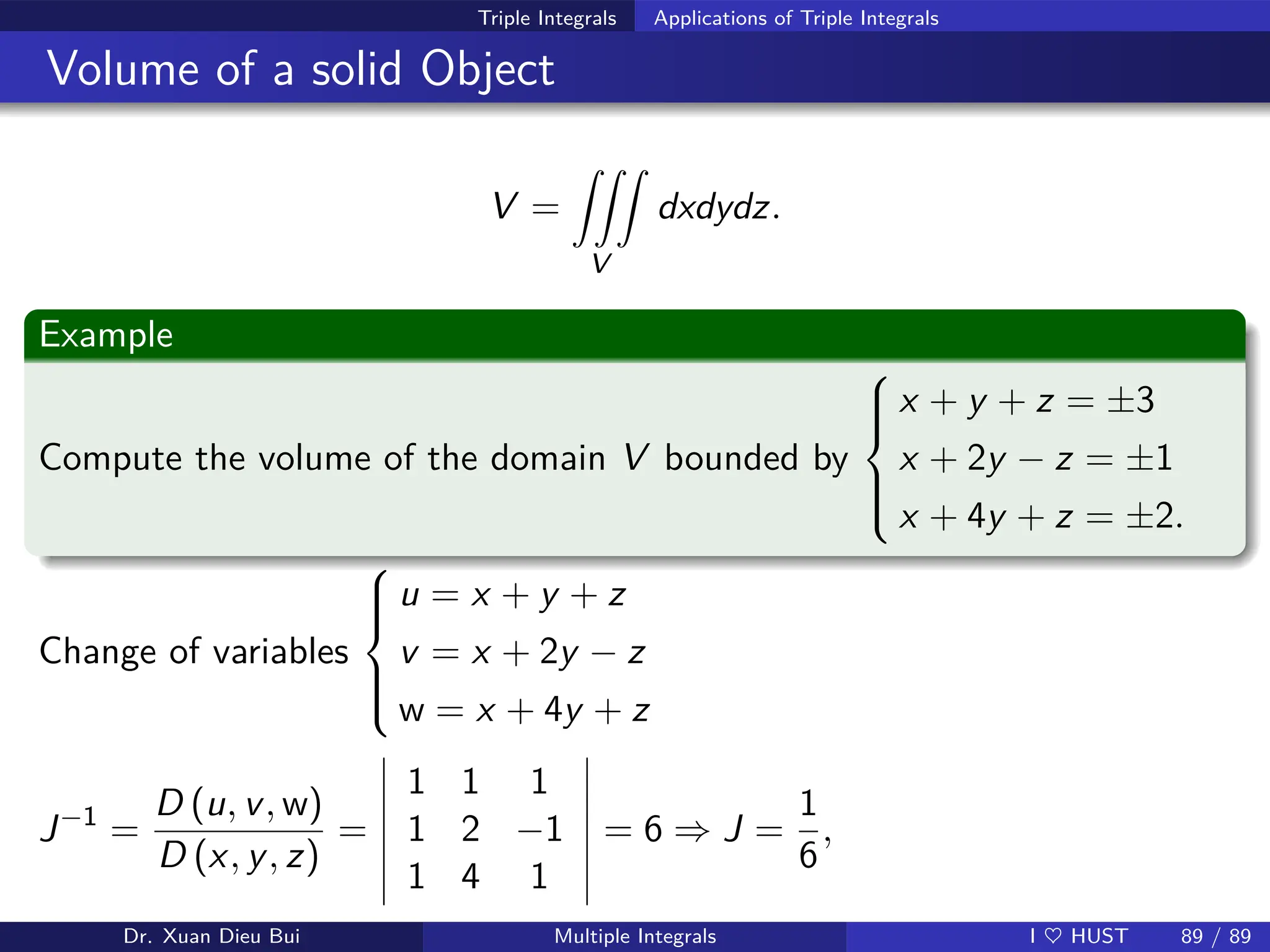 Triple Integrals Applications of Triple Integrals
Volume of a solid Object
V =
ZZZ
V
dxdydz.
Example
Compute the volume of the domain V bounded by







x + y + z = ±3
x + 2y − z = ±1
x + 4y + z = ±2.
Change of variables







u = x + y + z
v = x + 2y − z
w = x + 4y + z
J−1
=
D (u, v, w)
D (x, y, z)
=
1 1 1
1 2 −1
1 4 1
= 6 ⇒ J =
1
6
,
Dr. Xuan Dieu Bui Multiple Integrals I ♥ HUST 89 / 89
 