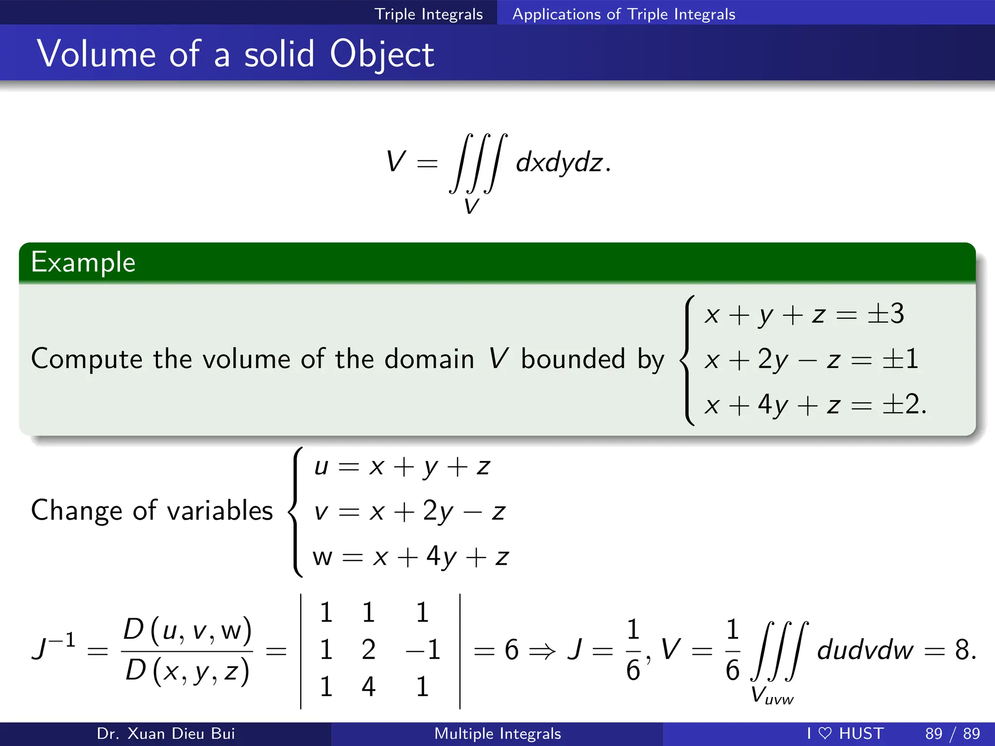 Triple Integrals Applications of Triple Integrals
Volume of a solid Object
V =
ZZZ
V
dxdydz.
Example
Compute the volume of the domain V bounded by







x + y + z = ±3
x + 2y − z = ±1
x + 4y + z = ±2.
Change of variables







u = x + y + z
v = x + 2y − z
w = x + 4y + z
J−1
=
D (u, v, w)
D (x, y, z)
=
1 1 1
1 2 −1
1 4 1
= 6 ⇒ J =
1
6
, V =
1
6
ZZZ
Vuvw
dudvdw = 8.
Dr. Xuan Dieu Bui Multiple Integrals I ♥ HUST 89 / 89
 