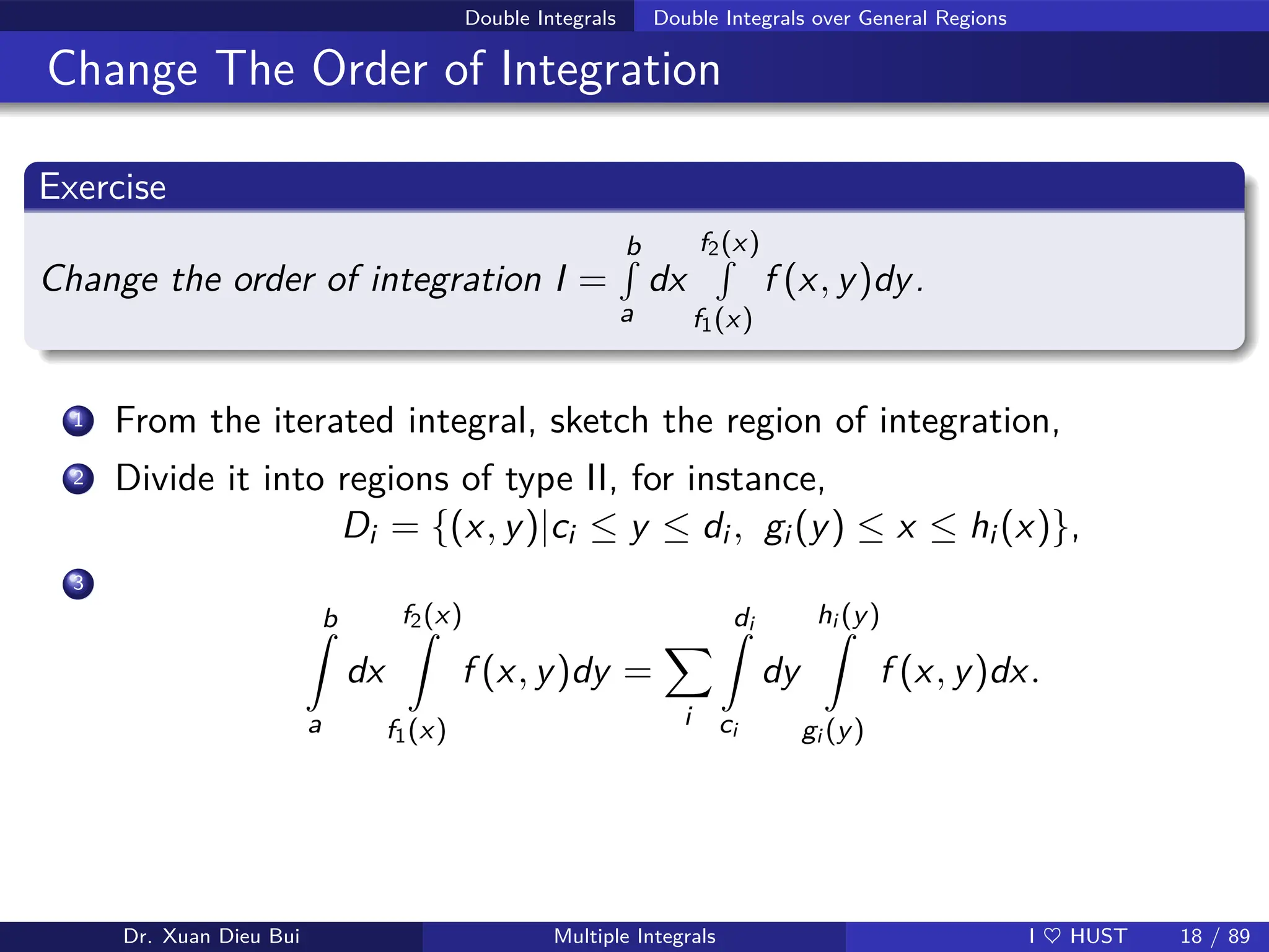 Double Integrals Double Integrals over General Regions
Change The Order of Integration
Exercise
Change the order of integration I =
b
R
a
dx
f2(x)
R
f1(x)
f (x, y)dy.
1 From the iterated integral, sketch the region of integration,
2 Divide it into regions of type II, for instance,
Di = {(x, y)|ci ≤ y ≤ di , gi (y) ≤ x ≤ hi (x)},
3
b
Z
a
dx
f2(x)
Z
f1(x)
f (x, y)dy =
X
i
di
Z
ci
dy
hi (y)
Z
gi (y)
f (x, y)dx.
Dr. Xuan Dieu Bui Multiple Integrals I ♥ HUST 18 / 89
 