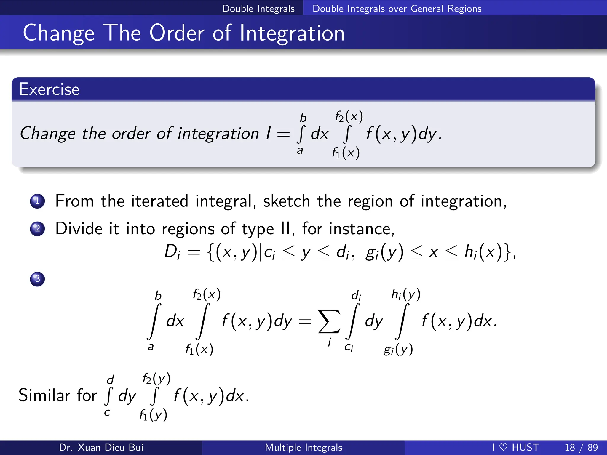 Double Integrals Double Integrals over General Regions
Change The Order of Integration
Exercise
Change the order of integration I =
b
R
a
dx
f2(x)
R
f1(x)
f (x, y)dy.
1 From the iterated integral, sketch the region of integration,
2 Divide it into regions of type II, for instance,
Di = {(x, y)|ci ≤ y ≤ di , gi (y) ≤ x ≤ hi (x)},
3
b
Z
a
dx
f2(x)
Z
f1(x)
f (x, y)dy =
X
i
di
Z
ci
dy
hi (y)
Z
gi (y)
f (x, y)dx.
Similar for
d
R
c
dy
f2(y)
R
f1(y)
f (x, y)dx.
Dr. Xuan Dieu Bui Multiple Integrals I ♥ HUST 18 / 89
 
