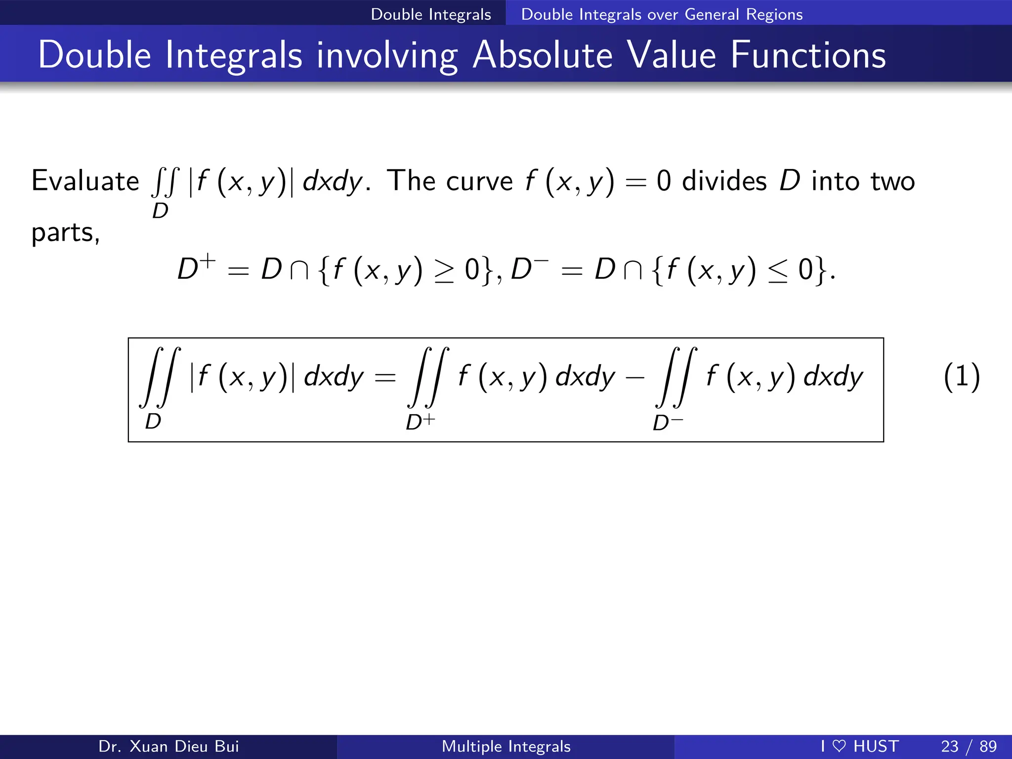 Double Integrals Double Integrals over General Regions
Double Integrals involving Absolute Value Functions
Evaluate
RR
D
|f (x, y)| dxdy. The curve f (x, y) = 0 divides D into two
parts,
D+
= D ∩ {f (x, y) ≥ 0}, D−
= D ∩ {f (x, y) ≤ 0}.
ZZ
D
|f (x, y)| dxdy =
ZZ
D+
f (x, y) dxdy −
ZZ
D−
f (x, y) dxdy (1)
Dr. Xuan Dieu Bui Multiple Integrals I ♥ HUST 23 / 89
 