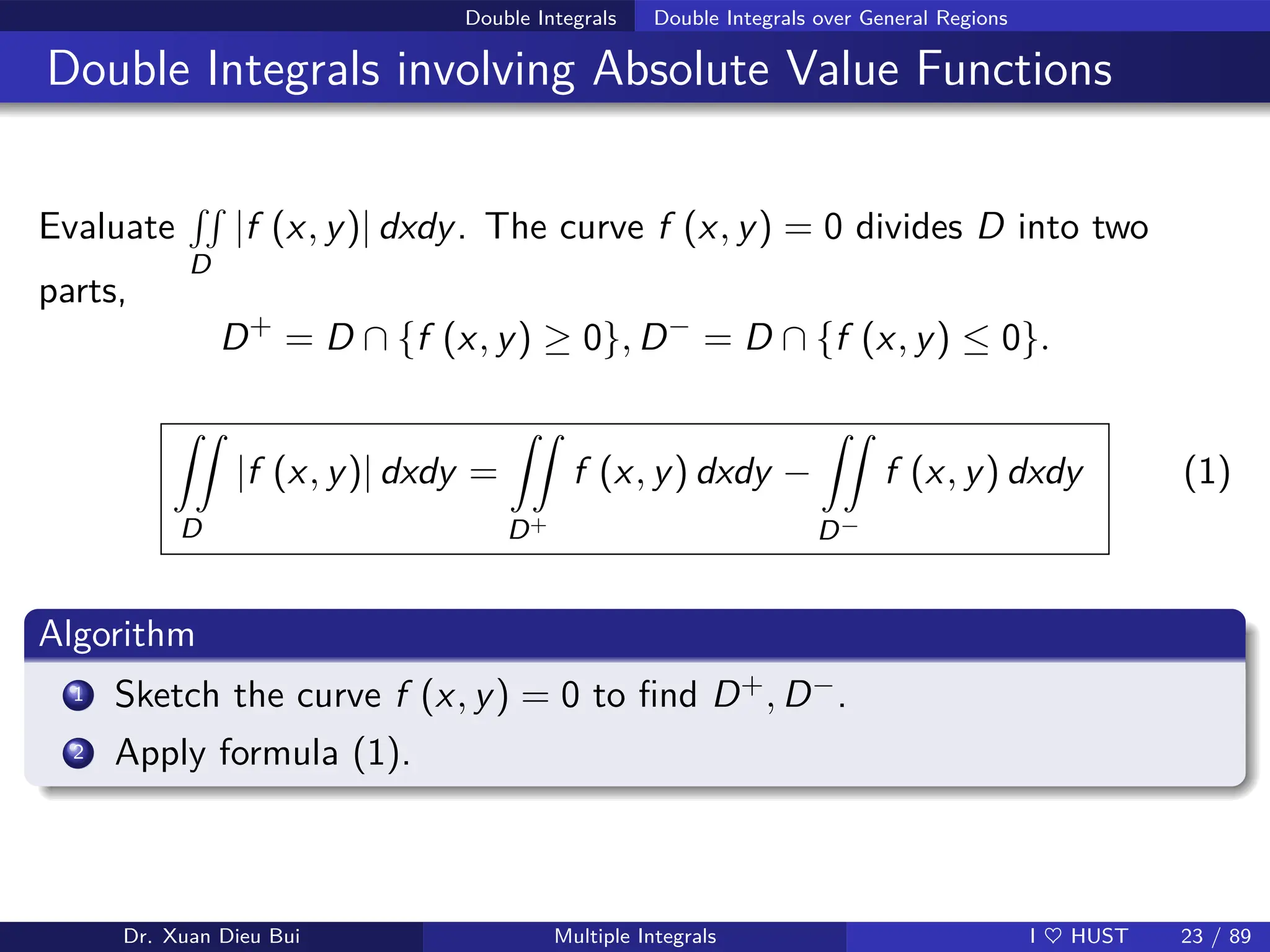 Double Integrals Double Integrals over General Regions
Double Integrals involving Absolute Value Functions
Evaluate
RR
D
|f (x, y)| dxdy. The curve f (x, y) = 0 divides D into two
parts,
D+
= D ∩ {f (x, y) ≥ 0}, D−
= D ∩ {f (x, y) ≤ 0}.
ZZ
D
|f (x, y)| dxdy =
ZZ
D+
f (x, y) dxdy −
ZZ
D−
f (x, y) dxdy (1)
Algorithm
1 Sketch the curve f (x, y) = 0 to find D+, D−.
2 Apply formula (1).
Dr. Xuan Dieu Bui Multiple Integrals I ♥ HUST 23 / 89
 