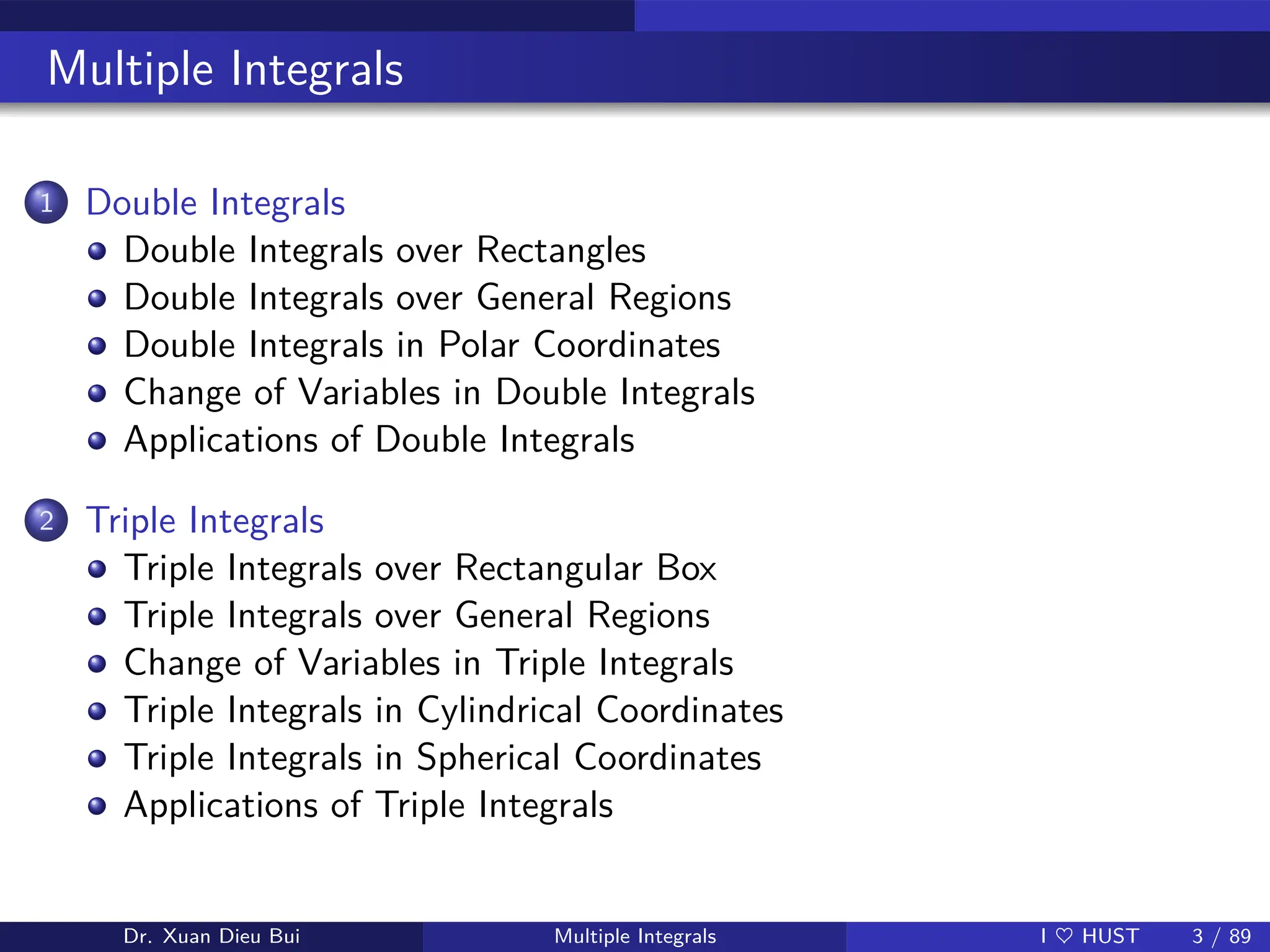Multiple Integrals
1 Double Integrals
Double Integrals over Rectangles
Double Integrals over General Regions
Double Integrals in Polar Coordinates
Change of Variables in Double Integrals
Applications of Double Integrals
2 Triple Integrals
Triple Integrals over Rectangular Box
Triple Integrals over General Regions
Change of Variables in Triple Integrals
Triple Integrals in Cylindrical Coordinates
Triple Integrals in Spherical Coordinates
Applications of Triple Integrals
Dr. Xuan Dieu Bui Multiple Integrals I ♥ HUST 3 / 89
 