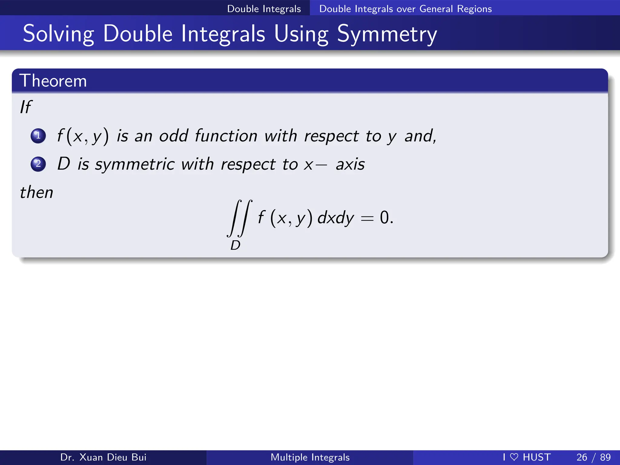 Double Integrals Double Integrals over General Regions
Solving Double Integrals Using Symmetry
Theorem
If
1 f (x, y) is an odd function with respect to y and,
2 D is symmetric with respect to x− axis
then ZZ
D
f (x, y) dxdy = 0.
Dr. Xuan Dieu Bui Multiple Integrals I ♥ HUST 26 / 89
 