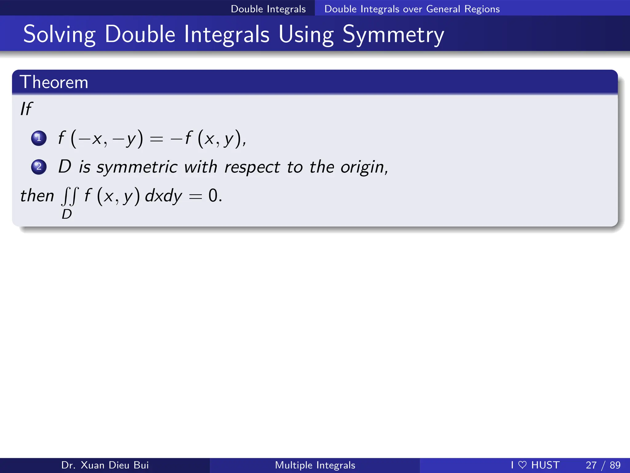 Double Integrals Double Integrals over General Regions
Solving Double Integrals Using Symmetry
Theorem
If
1 f (−x, −y) = −f (x, y),
2 D is symmetric with respect to the origin,
then
RR
D
f (x, y) dxdy = 0.
Dr. Xuan Dieu Bui Multiple Integrals I ♥ HUST 27 / 89
 