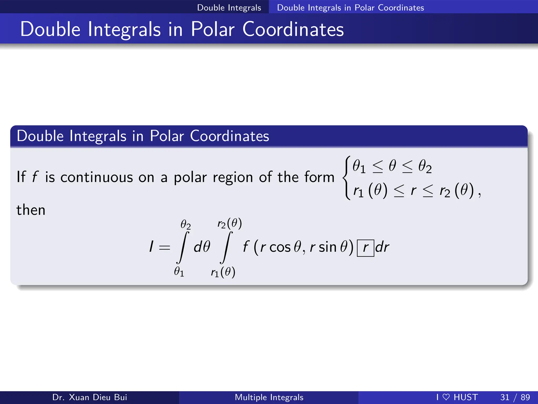 Double Integrals Double Integrals in Polar Coordinates
Double Integrals in Polar Coordinates
Double Integrals in Polar Coordinates
If f is continuous on a polar region of the form
(
θ1 ≤ θ ≤ θ2
r1 (θ) ≤ r ≤ r2 (θ) ,
then
I =
θ2
Z
θ1
dθ
r2(θ)
Z
r1(θ)
f (r cos θ, r sin θ) r dr
Dr. Xuan Dieu Bui Multiple Integrals I ♥ HUST 31 / 89
 