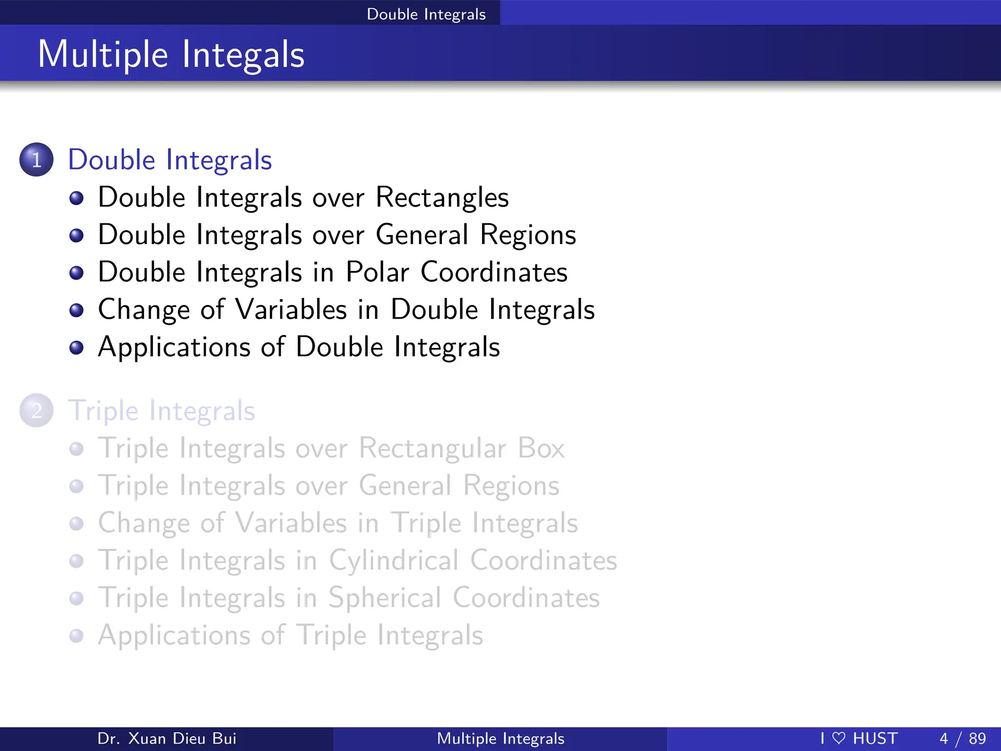 Double Integrals
Multiple Integals
1 Double Integrals
Double Integrals over Rectangles
Double Integrals over General Regions
Double Integrals in Polar Coordinates
Change of Variables in Double Integrals
Applications of Double Integrals
2 Triple Integrals
Triple Integrals over Rectangular Box
Triple Integrals over General Regions
Change of Variables in Triple Integrals
Triple Integrals in Cylindrical Coordinates
Triple Integrals in Spherical Coordinates
Applications of Triple Integrals
Dr. Xuan Dieu Bui Multiple Integrals I ♥ HUST 4 / 89
 