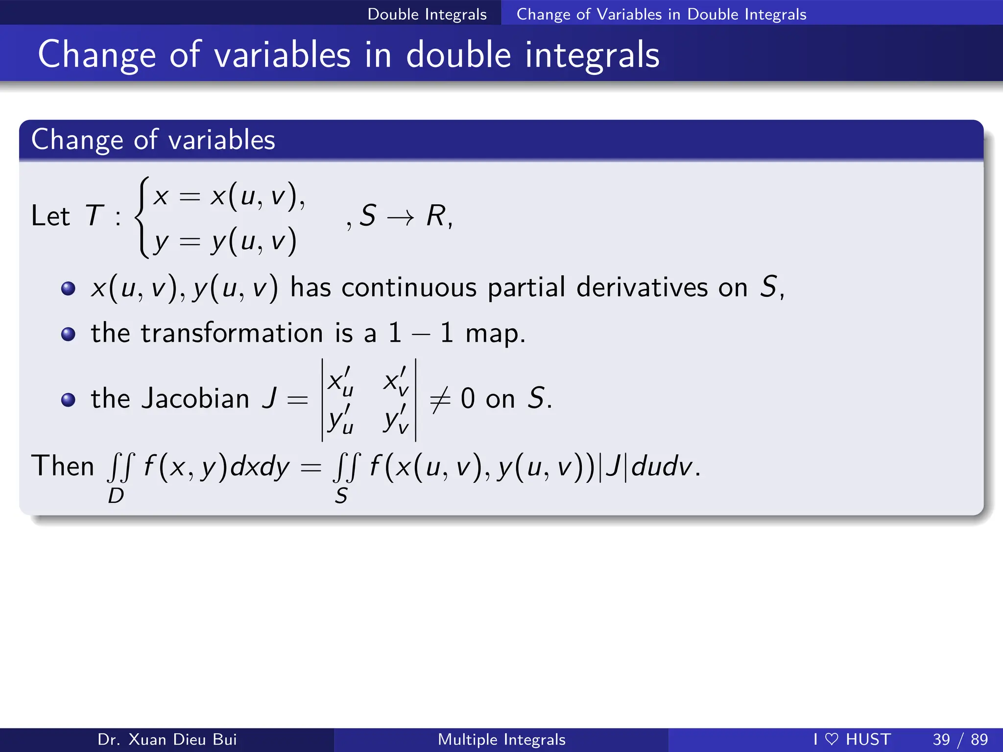 Double Integrals Change of Variables in Double Integrals
Change of variables in double integrals
Change of variables
Let T :
(
x = x(u, v),
y = y(u, v)
, S → R,
x(u, v), y(u, v) has continuous partial derivatives on S,
the transformation is a 1 − 1 map.
the Jacobian J =
x′
u x′
v
y′
u y′
v
6= 0 on S.
Then
RR
D
f (x, y)dxdy =
RR
S
f (x(u, v), y(u, v))|J|dudv.
Dr. Xuan Dieu Bui Multiple Integrals I ♥ HUST 39 / 89
 