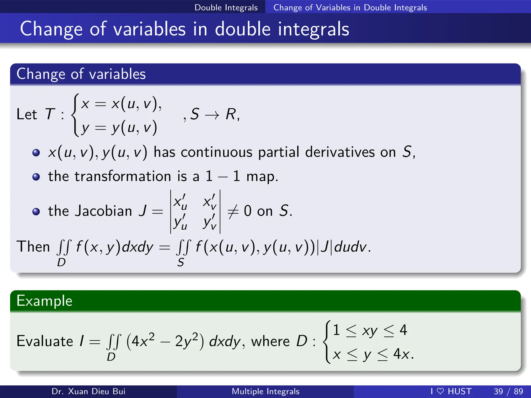 Double Integrals Change of Variables in Double Integrals
Change of variables in double integrals
Change of variables
Let T :
(
x = x(u, v),
y = y(u, v)
, S → R,
x(u, v), y(u, v) has continuous partial derivatives on S,
the transformation is a 1 − 1 map.
the Jacobian J =
x′
u x′
v
y′
u y′
v
6= 0 on S.
Then
RR
D
f (x, y)dxdy =
RR
S
f (x(u, v), y(u, v))|J|dudv.
Example
Evaluate I =
RR
D
4x2 − 2y2

dxdy, where D :
(
1 ≤ xy ≤ 4
x ≤ y ≤ 4x.
Dr. Xuan Dieu Bui Multiple Integrals I ♥ HUST 39 / 89
 