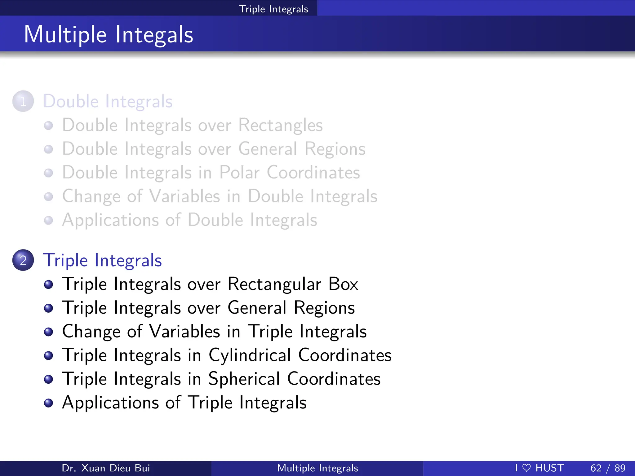 Triple Integrals
Multiple Integals
1 Double Integrals
Double Integrals over Rectangles
Double Integrals over General Regions
Double Integrals in Polar Coordinates
Change of Variables in Double Integrals
Applications of Double Integrals
2 Triple Integrals
Triple Integrals over Rectangular Box
Triple Integrals over General Regions
Change of Variables in Triple Integrals
Triple Integrals in Cylindrical Coordinates
Triple Integrals in Spherical Coordinates
Applications of Triple Integrals
Dr. Xuan Dieu Bui Multiple Integrals I ♥ HUST 62 / 89
 