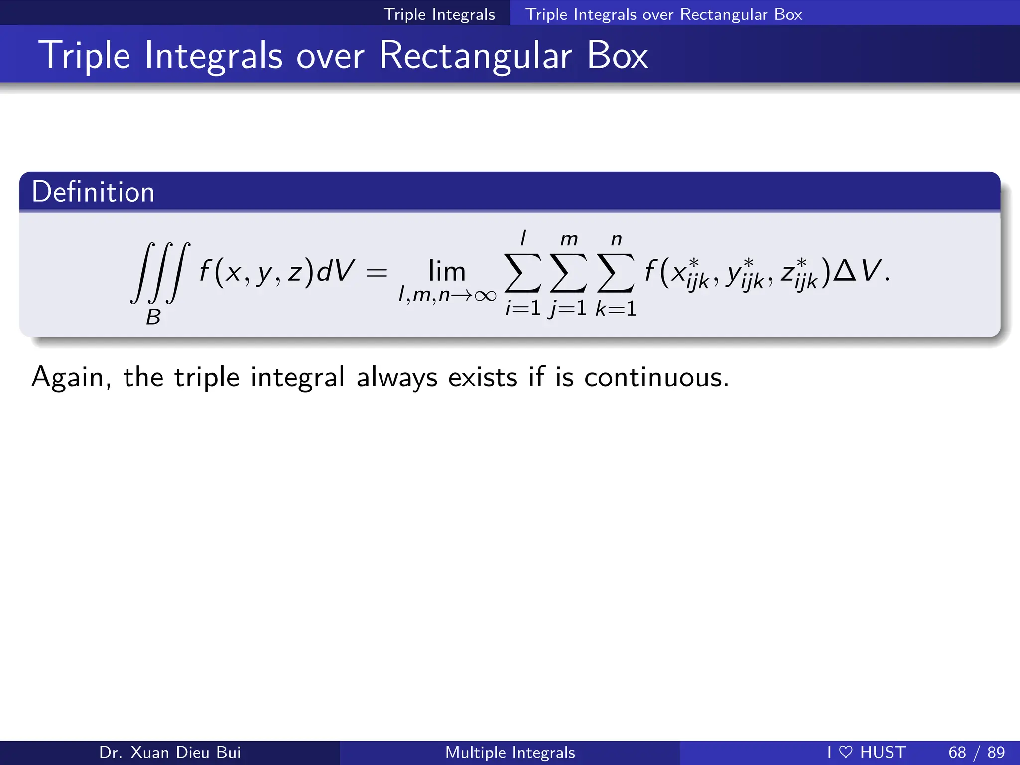 Triple Integrals Triple Integrals over Rectangular Box
Triple Integrals over Rectangular Box
Definition
ZZZ
B
f (x, y, z)dV = lim
l,m,n→∞
l
X
i=1
m
X
j=1
n
X
k=1
f (x∗
ijk, y∗
ijk, z∗
ijk)∆V .
Again, the triple integral always exists if is continuous.
Dr. Xuan Dieu Bui Multiple Integrals I ♥ HUST 68 / 89
 