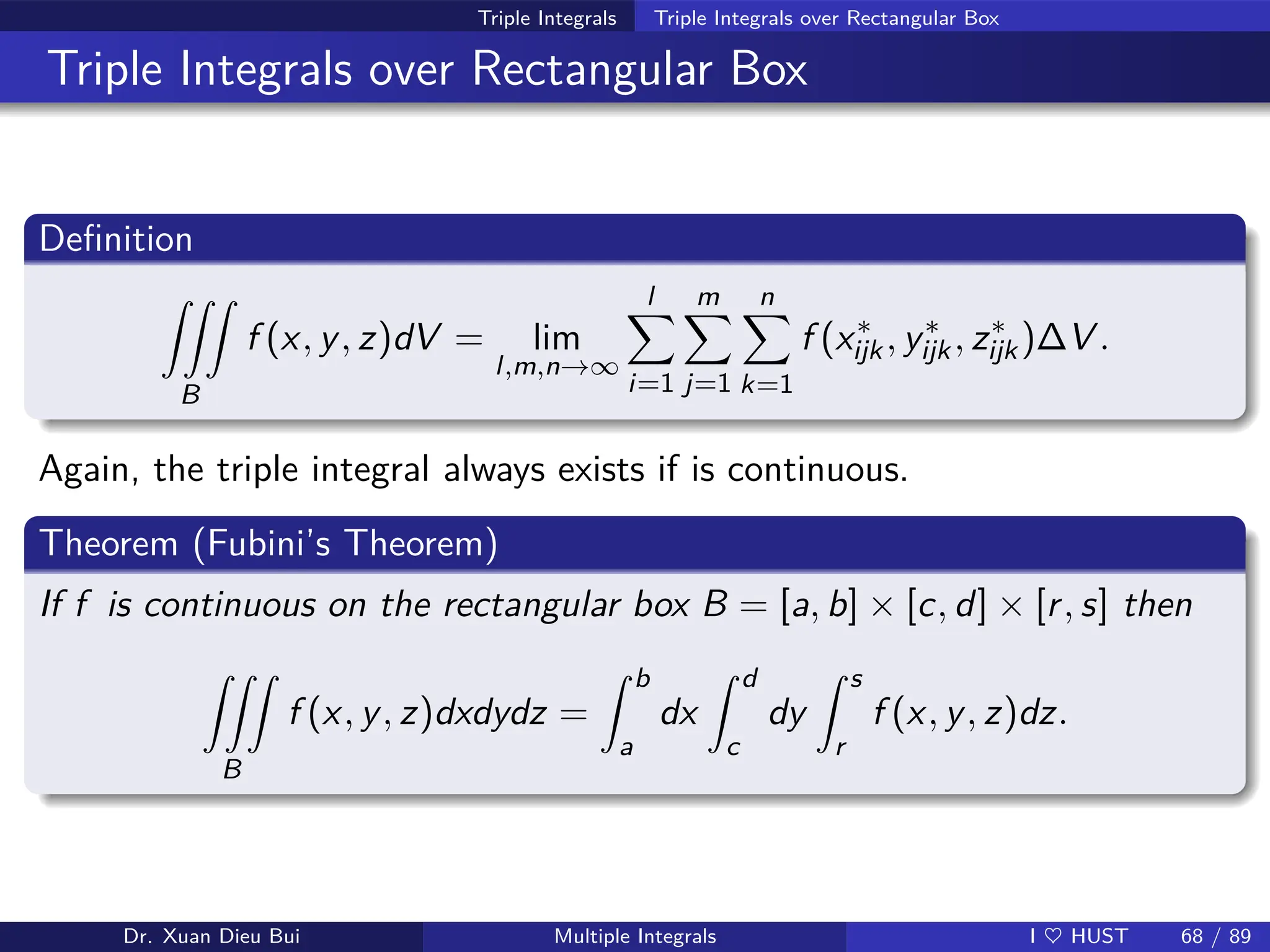 Triple Integrals Triple Integrals over Rectangular Box
Triple Integrals over Rectangular Box
Definition
ZZZ
B
f (x, y, z)dV = lim
l,m,n→∞
l
X
i=1
m
X
j=1
n
X
k=1
f (x∗
ijk, y∗
ijk, z∗
ijk)∆V .
Again, the triple integral always exists if is continuous.
Theorem (Fubini’s Theorem)
If f is continuous on the rectangular box B = [a, b] × [c, d] × [r, s] then
ZZZ
B
f (x, y, z)dxdydz =
Z b
a
dx
Z d
c
dy
Z s
r
f (x, y, z)dz.
Dr. Xuan Dieu Bui Multiple Integrals I ♥ HUST 68 / 89
 