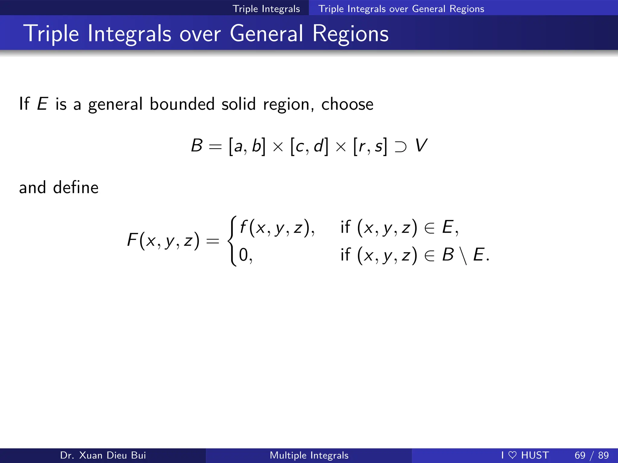 Triple Integrals Triple Integrals over General Regions
Triple Integrals over General Regions
If E is a general bounded solid region, choose
B = [a, b] × [c, d] × [r, s] ⊃ V
and define
F(x, y, z) =
(
f (x, y, z), if (x, y, z) ∈ E,
0, if (x, y, z) ∈ B  E.
Dr. Xuan Dieu Bui Multiple Integrals I ♥ HUST 69 / 89
 