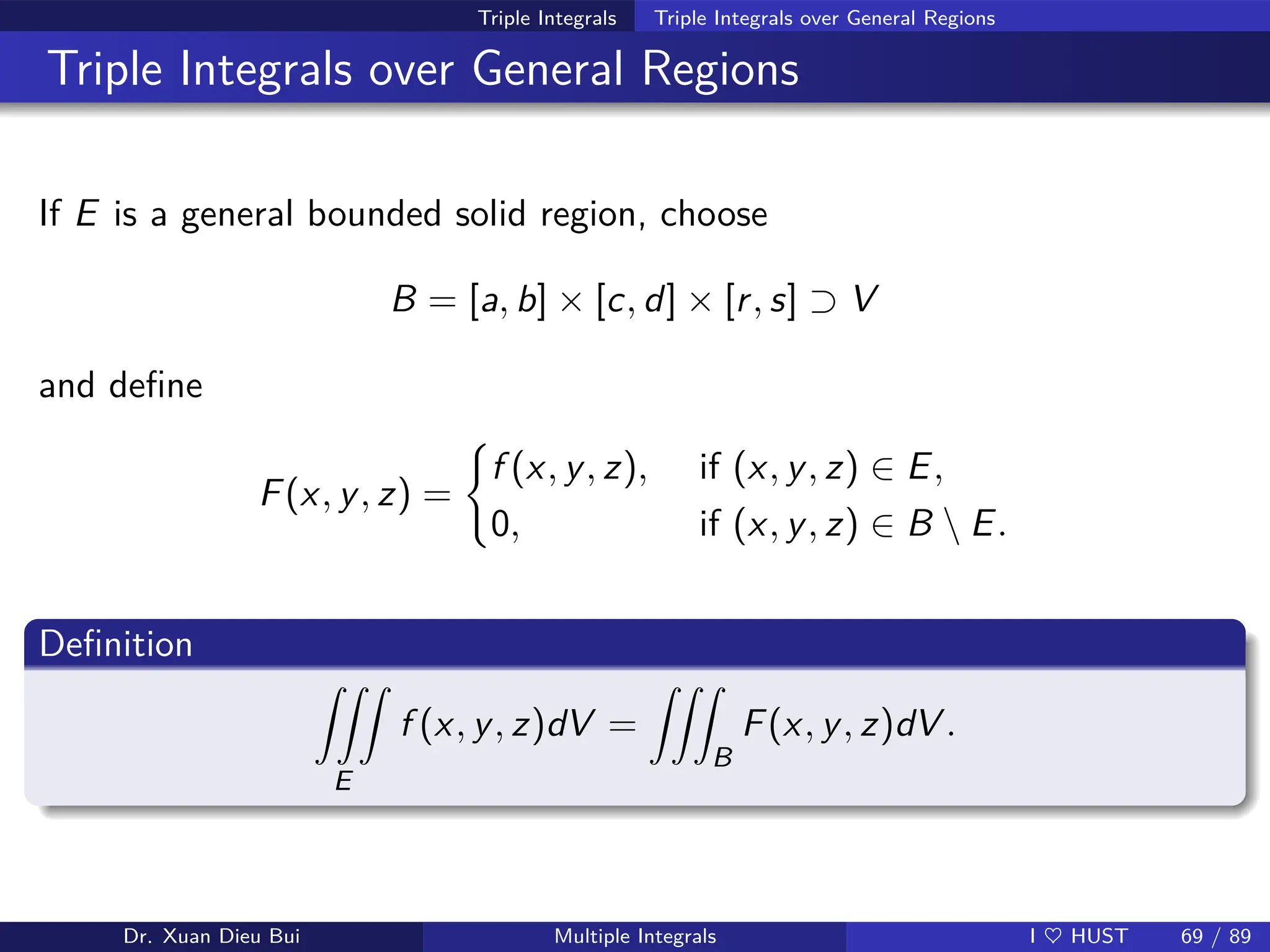 Triple Integrals Triple Integrals over General Regions
Triple Integrals over General Regions
If E is a general bounded solid region, choose
B = [a, b] × [c, d] × [r, s] ⊃ V
and define
F(x, y, z) =
(
f (x, y, z), if (x, y, z) ∈ E,
0, if (x, y, z) ∈ B  E.
Definition
ZZZ
E
f (x, y, z)dV =
ZZZ
B
F(x, y, z)dV .
Dr. Xuan Dieu Bui Multiple Integrals I ♥ HUST 69 / 89
 