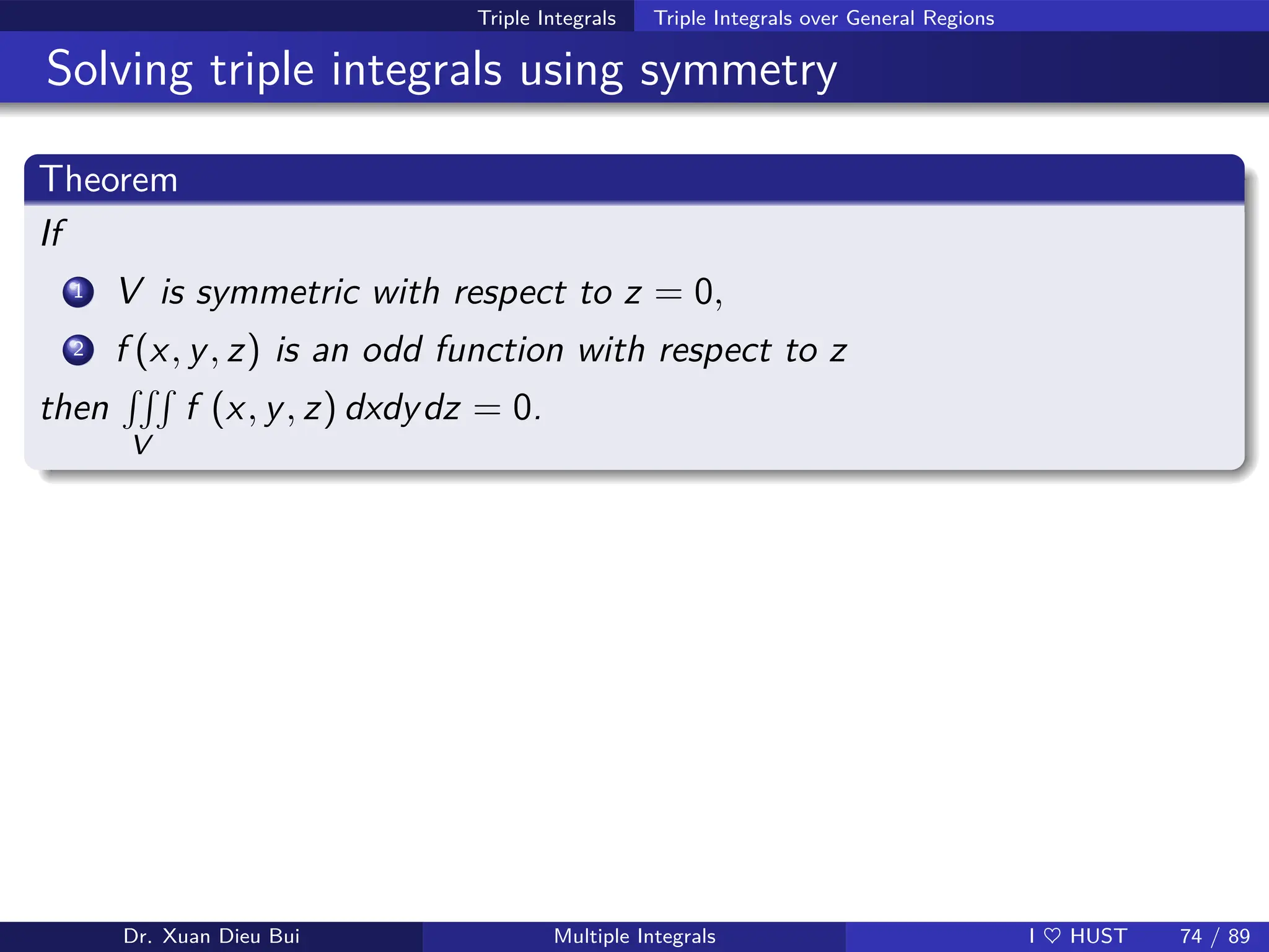 Triple Integrals Triple Integrals over General Regions
Solving triple integrals using symmetry
Theorem
If
1 V is symmetric with respect to z = 0,
2 f (x, y, z) is an odd function with respect to z
then
RRR
V
f (x, y, z) dxdydz = 0.
Dr. Xuan Dieu Bui Multiple Integrals I ♥ HUST 74 / 89
 