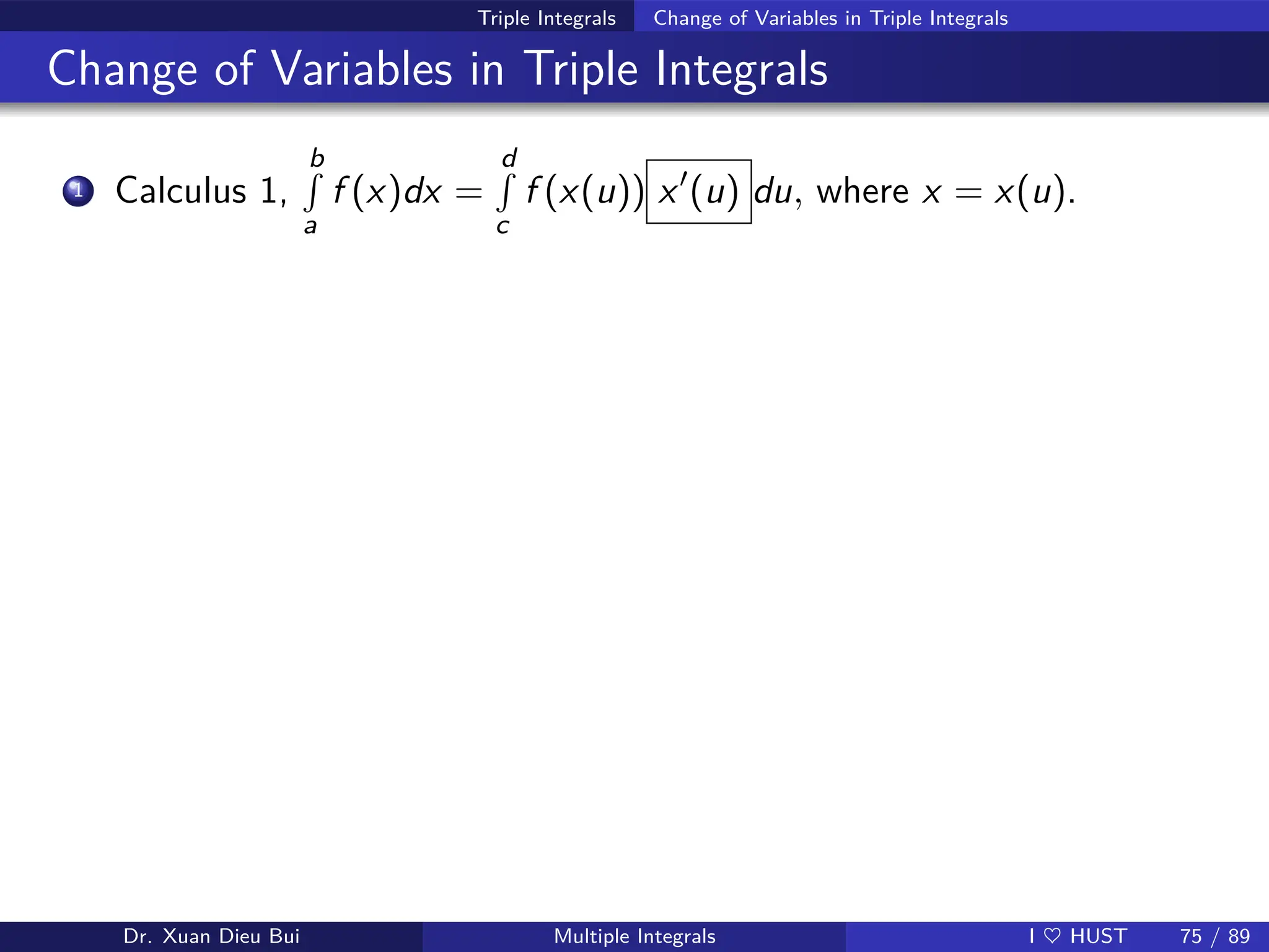 Triple Integrals Change of Variables in Triple Integrals
Change of Variables in Triple Integrals
1 Calculus 1,
b
R
a
f (x)dx =
d
R
c
f (x(u)) x′
(u) du, where x = x(u).
Dr. Xuan Dieu Bui Multiple Integrals I ♥ HUST 75 / 89
 