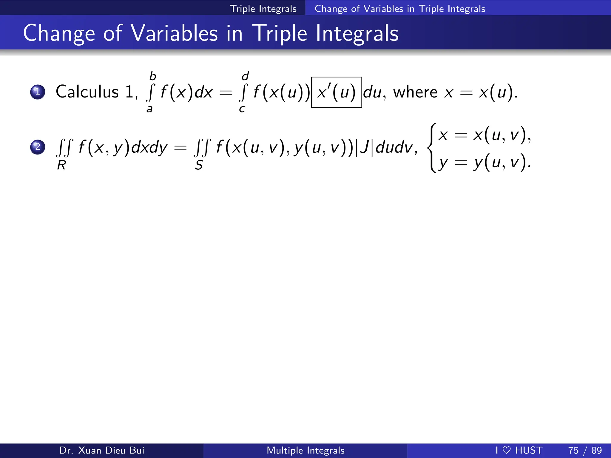 Triple Integrals Change of Variables in Triple Integrals
Change of Variables in Triple Integrals
1 Calculus 1,
b
R
a
f (x)dx =
d
R
c
f (x(u)) x′
(u) du, where x = x(u).
2
RR
R
f (x, y)dxdy =
RR
S
f (x(u, v), y(u, v))|J|dudv,
(
x = x(u, v),
y = y(u, v).
Dr. Xuan Dieu Bui Multiple Integrals I ♥ HUST 75 / 89
 