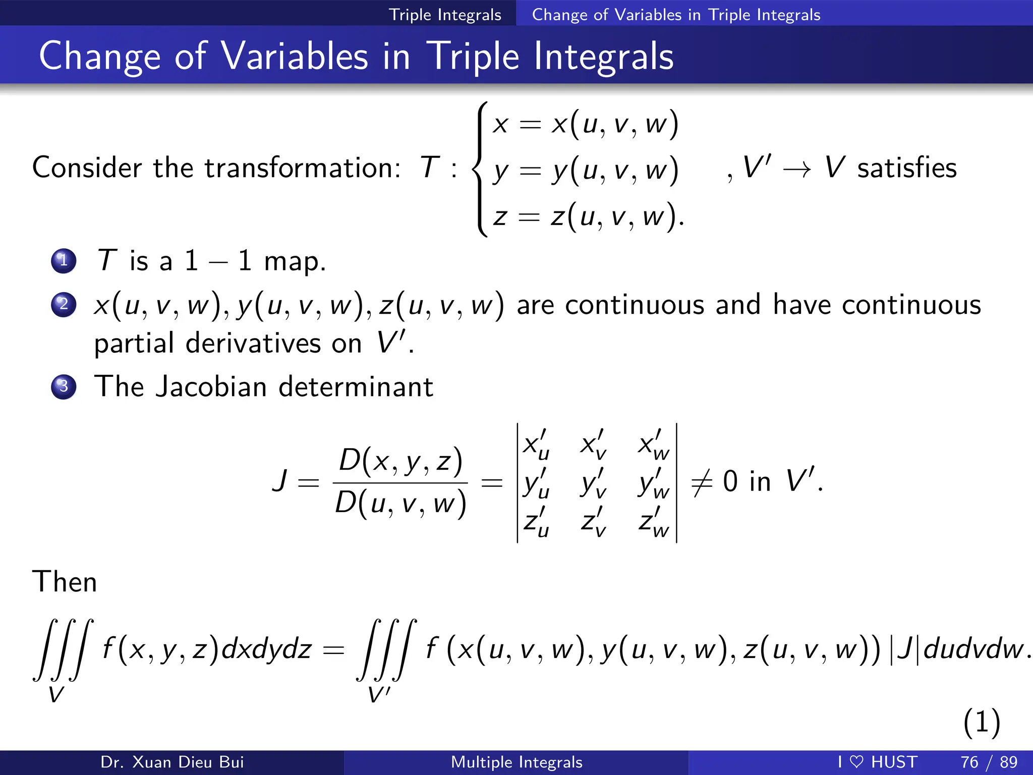 Triple Integrals Change of Variables in Triple Integrals
Change of Variables in Triple Integrals
Consider the transformation: T :







x = x(u, v, w)
y = y(u, v, w)
z = z(u, v, w).
, V ′ → V satisfies
1 T is a 1 − 1 map.
2 x(u, v, w), y(u, v, w), z(u, v, w) are continuous and have continuous
partial derivatives on V ′.
3 The Jacobian determinant
J =
D(x, y, z)
D(u, v, w)
=
x′
u x′
v x′
w
y′
u y′
v y′
w
z′
u z′
v z′
w
6= 0 in V ′
.
Then
ZZZ
V
f (x, y, z)dxdydz =
ZZZ
V ′
f (x(u, v, w), y(u, v, w), z(u, v, w)) |J|dudvdw.
(1)
Dr. Xuan Dieu Bui Multiple Integrals I ♥ HUST 76 / 89
 