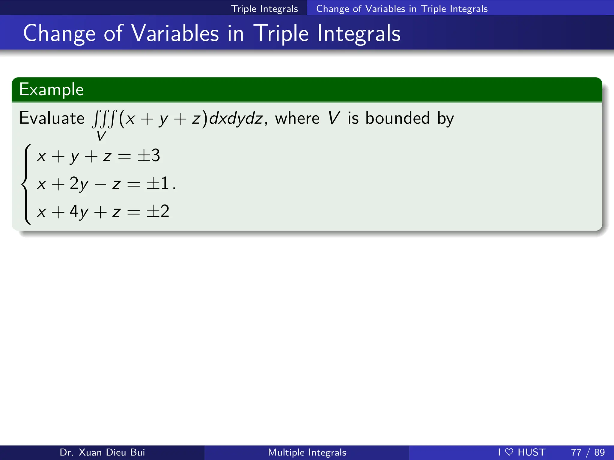 Triple Integrals Change of Variables in Triple Integrals
Change of Variables in Triple Integrals
Example
Evaluate
RRR
V
(x + y + z)dxdydz, where V is bounded by







x + y + z = ±3
x + 2y − z = ±1
x + 4y + z = ±2
.
Dr. Xuan Dieu Bui Multiple Integrals I ♥ HUST 77 / 89
 