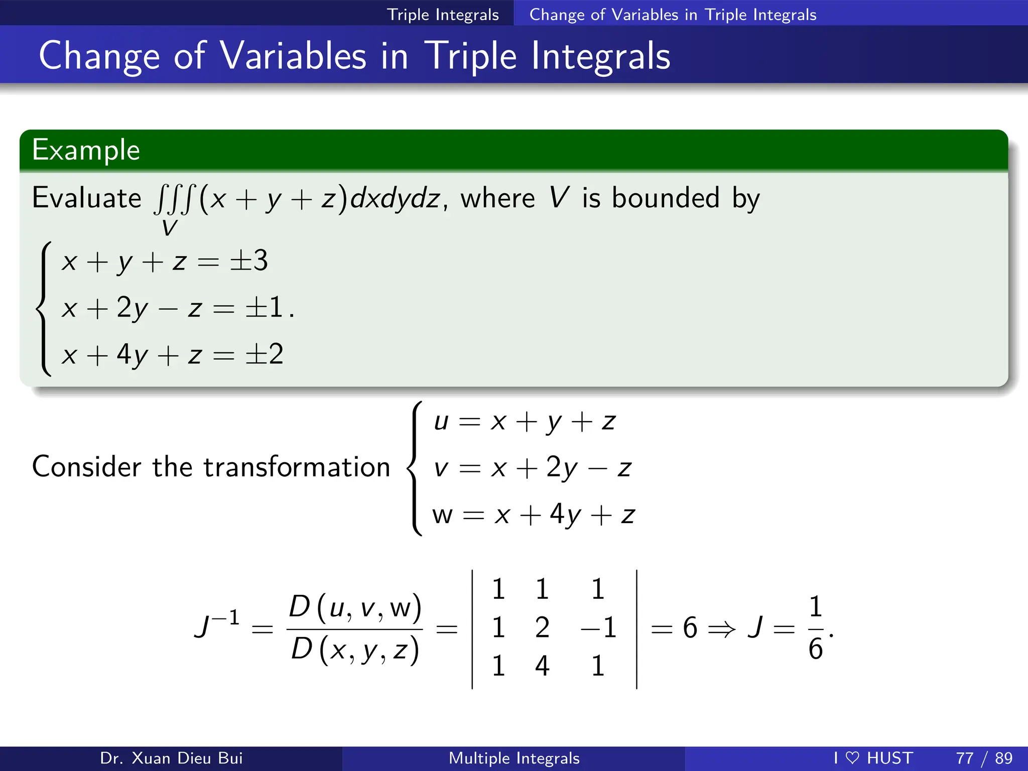 Triple Integrals Change of Variables in Triple Integrals
Change of Variables in Triple Integrals
Example
Evaluate
RRR
V
(x + y + z)dxdydz, where V is bounded by







x + y + z = ±3
x + 2y − z = ±1
x + 4y + z = ±2
.
Consider the transformation







u = x + y + z
v = x + 2y − z
w = x + 4y + z
J−1
=
D (u, v, w)
D (x, y, z)
=
1 1 1
1 2 −1
1 4 1
= 6 ⇒ J =
1
6
.
Dr. Xuan Dieu Bui Multiple Integrals I ♥ HUST 77 / 89
 