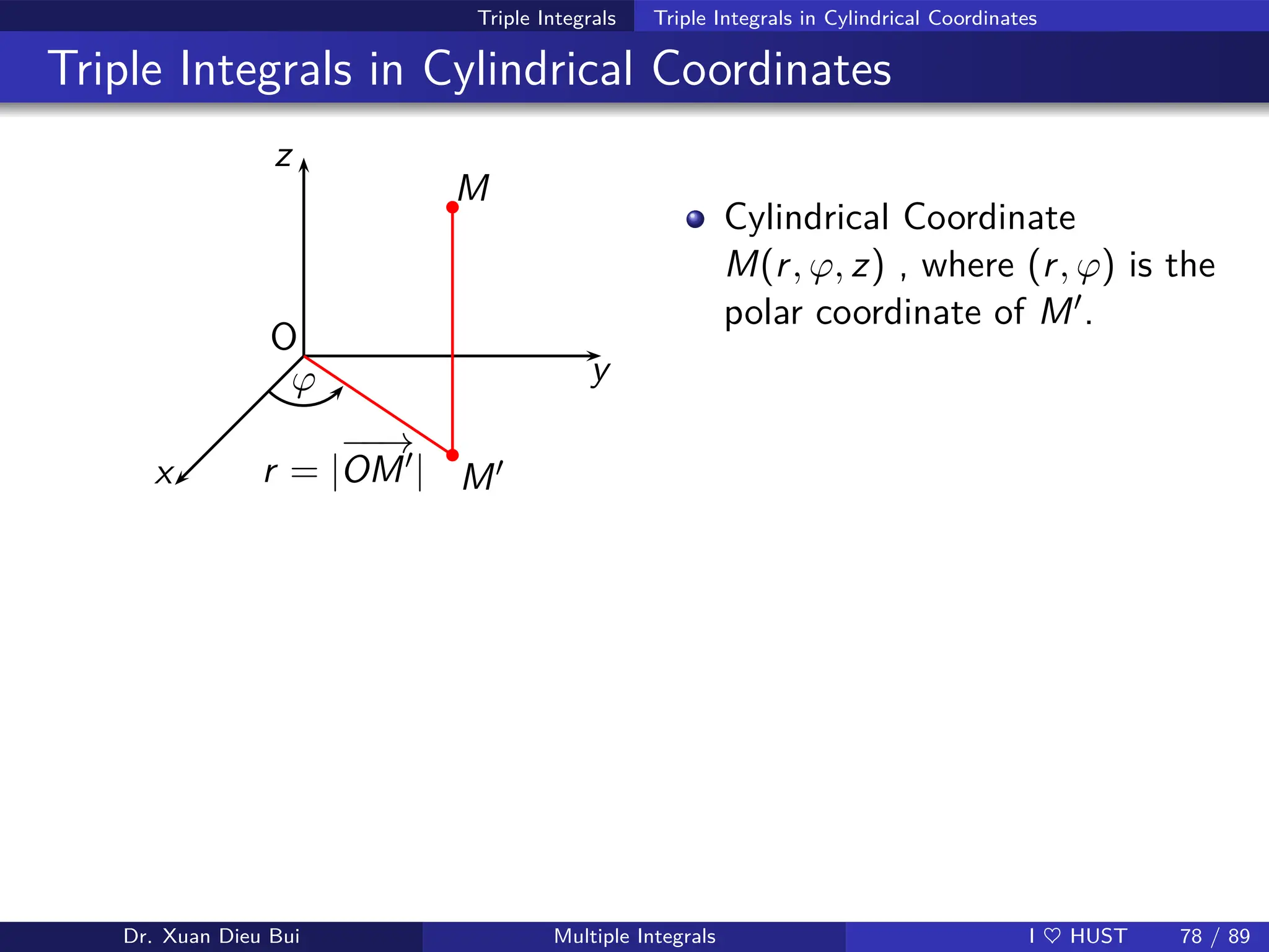 Triple Integrals Triple Integrals in Cylindrical Coordinates
Triple Integrals in Cylindrical Coordinates
z
y
x
O
M
M′
ϕ
r = |
−
−
→
OM′|
b
b
Cylindrical Coordinate
M(r, ϕ, z) , where (r, ϕ) is the
polar coordinate of M′.
Dr. Xuan Dieu Bui Multiple Integrals I ♥ HUST 78 / 89
 