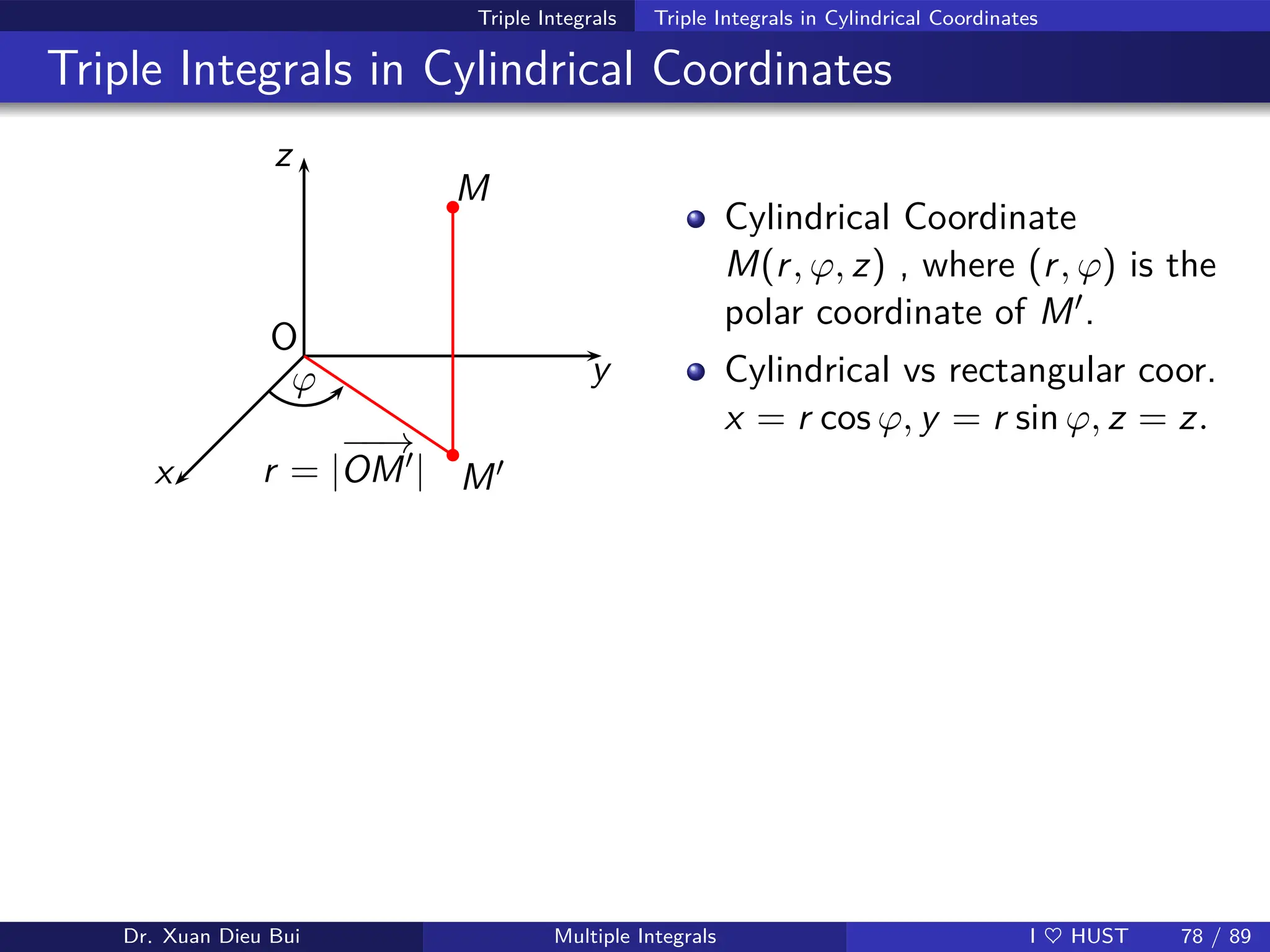 Triple Integrals Triple Integrals in Cylindrical Coordinates
Triple Integrals in Cylindrical Coordinates
z
y
x
O
M
M′
ϕ
r = |
−
−
→
OM′|
b
b
Cylindrical Coordinate
M(r, ϕ, z) , where (r, ϕ) is the
polar coordinate of M′.
Cylindrical vs rectangular coor.
x = r cos ϕ, y = r sin ϕ, z = z.
Dr. Xuan Dieu Bui Multiple Integrals I ♥ HUST 78 / 89
 