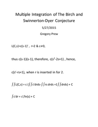Multiple Integration of The Birch and
Swinnerton-Dyer Conjecture
5/27/2015
Gregory Prew
L(C,s)=c(s-1)r
, r=2 & c≠0,
thus c(s-1)(s-1), therefore, c(s2
-2s+1) , hence,
c(sr
-rs+1), when r is inserted in for 2.
∫∫L(C,s) = c (∫∫sr
drds-∫∫rs drds +1∫∫drds) + C
∫sr
dr = sr
/ln(s) + C
 