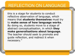 REFLECTION ON LANGUAGE
this is a stage for students to conduct
reflective observation of language, which
means that students themselves must try
to make sense of how language works.
By doing so, students move to a stage of
abstract conceptualisation, in which they
make generalisations about language.
The teacher should seek to promote and
guide reflection, and redirect it when
necessary.”
 