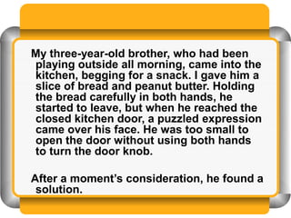 My three-year-old brother, who had been
playing outside all morning, came into the
kitchen, begging for a snack. I gave him a
slice of bread and peanut butter. Holding
the bread carefully in both hands, he
started to leave, but when he reached the
closed kitchen door, a puzzled expression
came over his face. He was too small to
open the door without using both hands
to turn the door knob.

After a moment’s consideration, he found a
 solution.
 
