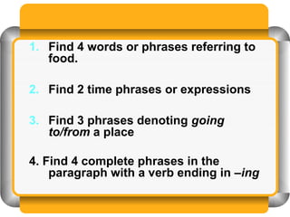 1. Find 4 words or phrases referring to
   food.

2. Find 2 time phrases or expressions

3. Find 3 phrases denoting going
   to/from a place

4. Find 4 complete phrases in the
    paragraph with a verb ending in –ing
 