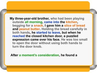 My three-year-old brother, who had been playing
 outside all morning, came into the kitchen,
 begging for a snack. I gave him a slice of bread
 and peanut butter. Holding the bread carefully in
 both hands, he started to leave, but when he
 reached the closed kitchen door, a puzzled
 expression came over his face. He was too small
 to open the door without using both hands to
 turn the door knob.

After a moment’s consideration, he found a
 solution.
 