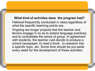 • What kind of activities does the program had?
• Habitual frequenctly conducted in class,regardless of
  what the specific teaching points are.
• Ongoing are longer projects that the teacher and
  lerners engage in so as to extend language practices
  and to consolidate the sense of group. In agreement
  with students, the teacher culd decide to produce a
  school newspaper, to read a book , to research into
  a specific topic, etc. Some time should be put aside
  every week for the development of these activities.
 