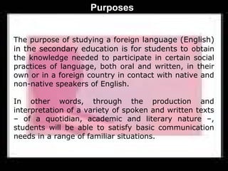 Purposes


The purpose of studying a foreign language (English)
in the secondary education is for students to obtain
the knowledge needed to participate in certain social
practices of language, both oral and written, in their
own or in a foreign country in contact with native and
non-native speakers of English.

In other words, through the production and
interpretation of a variety of spoken and written texts
– of a quotidian, academic and literary nature –,
students will be able to satisfy basic communication
needs in a range of familiar situations.
 