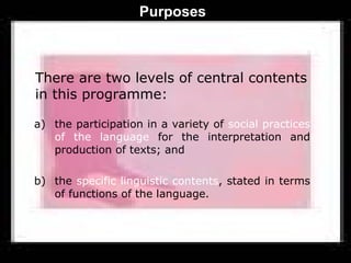 Purposes



There are two levels of central contents
in this programme:

a) the participation in a variety of social practices
   of the language for the interpretation and
   production of texts; and

b) the specific linguistic contents, stated in terms
   of functions of the language.
 