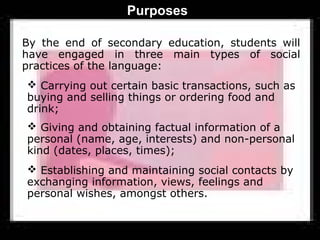 Purposes

By the end of secondary education, students will
have engaged in three main types of social
practices of the language:
 Carrying out certain basic transactions, such as
buying and selling things or ordering food and
drink;
 Giving and obtaining factual information of a
personal (name, age, interests) and non-personal
kind (dates, places, times);
 Establishing and maintaining social contacts by
exchanging information, views, feelings and
personal wishes, amongst others.
 