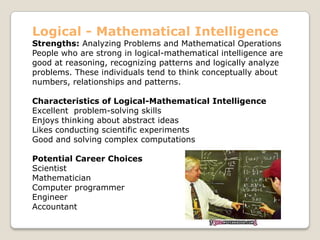 Logical - Mathematical Intelligence
Strengths: Analyzing Problems and Mathematical Operations
People who are strong in logical-mathematical intelligence are
good at reasoning, recognizing patterns and logically analyze
problems. These individuals tend to think conceptually about
numbers, relationships and patterns.
Characteristics of Logical-Mathematical Intelligence
Excellent problem-solving skills
Enjoys thinking about abstract ideas
Likes conducting scientific experiments
Good and solving complex computations
Potential Career Choices
Scientist
Mathematician
Computer programmer
Engineer
Accountant
 