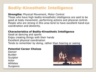 Bodily-Kinesthetic Intelligence
Strengths: Physical Movement, Motor Control
Those who have high bodily-kinesthetic intelligence are said to be
good at body movement, performing actions and physical control.
People who are strong in this area tend to have excellent hand-eye
coordination and dexterity.
Characteristics of Bodily-Kinesthetic Intelligence
Good at dancing and sports
Enjoy creating things with their hands
Excellent physical coordination
Tends to remember by doing, rather than hearing or seeing
Potential Career Choices
Dancer
Builder
Sculptor
Actor
Athletes
Surgeons
 