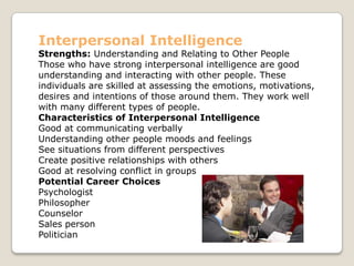 Interpersonal Intelligence
Strengths: Understanding and Relating to Other People
Those who have strong interpersonal intelligence are good
understanding and interacting with other people. These
individuals are skilled at assessing the emotions, motivations,
desires and intentions of those around them. They work well
with many different types of people.
Characteristics of Interpersonal Intelligence
Good at communicating verbally
Understanding other people moods and feelings
See situations from different perspectives
Create positive relationships with others
Good at resolving conflict in groups
Potential Career Choices
Psychologist
Philosopher
Counselor
Sales person
Politician
 