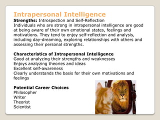 Intrapersonal Intelligence
Strengths: Introspection and Self-Reflection
Individuals who are strong in intrapersonal intelligence are good
at being aware of their own emotional states, feelings and
motivations. They tend to enjoy self-reflection and analysis,
including day-dreaming, exploring relationships with others and
assessing their personal strengths.
Characteristics of Intrapersonal Intelligence
Good at analyzing their strengths and weaknesses
Enjoys analyzing theories and ideas
Excellent self-awareness
Clearly understands the basis for their own motivations and
feelings
Potential Career Choices
Philosopher
Writer
Theorist
Scientist
 