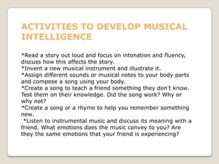 ACTIVITIES TO DEVELOP MUSICAL
INTELLIGENCE
*Read a story out loud and focus on intonation and fluency,
discuss how this affects the story.
*Invent a new musical instrument and illustrate it.
*Assign different sounds or musical notes to your body parts
and compose a song using your body.
*Create a song to teach a friend something they don’t know.
Test them on their knowledge. Did the song work? Why or
why not?
*Create a song or a rhyme to help you remember something
new.
*Listen to instrumental music and discuss its meaning with a
friend. What emotions does the music convey to you? Are
they the same emotions that your friend is experiencing?
 
