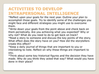 ACTIVITIES TO DEVELOP
INTRAPERSONAL INTELLIGENCE
*Reflect upon your goals for the next year. Outline your plan to
accomplish those goals. Try to identify some of the challenges you
might face and different strategies you might use to overcome
them.
*Write down your goals from the point above and check back on
them periodically. Are you achieving what you expected? Why or
why not? What do you need to do to get back on track?
*Read a story to someone and discuss the key points of the story.
What effect does the story have on you? How did the storytellers
create this effect?
*Keep a daily journal of things that are important to you or
interesting to note. Reflect on why these things are important to
you.
*Think about some key historical figures and the decision they have
made. Why do you think they acted that way? What would you have
done in their place?
 