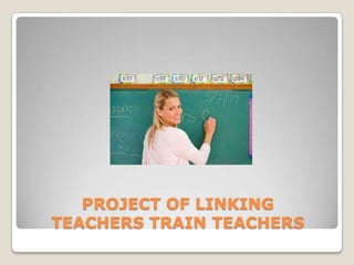 PROJECT OF LINKING
TEACHERS TRAIN TEACHERS
 