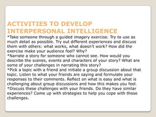 ACTIVITIES TO DEVELOP
INTERPERSONAL INTELLIGENCE
*Take someone through a guided imagery exercise. Try to use as
much detail as possible. Try out different experiences and discuss
them with others: what works, what doesn’t work? How did the
exercise make your audience feel? Why?
*Narrate a story for someone who cannot see. How would you
describe the scenes, events and characters of your story? What are
some of your challenges in narrating this story?
*Pick a topic with a friend and initiate a group discussion about that
topic. Listen to what your friends are saying and formulate your
responses to their comments. Reflect on what is easy and what is
challenging about group discussions and how this makes you feel.
*Discuss these challenges with your friends. Do they have similar
experiences? Come up with strategies to help you cope with those
challenges.
 