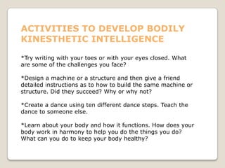 ACTIVITIES TO DEVELOP BODILY
KINESTHETIC INTELLIGENCE
*Try writing with your toes or with your eyes closed. What
are some of the challenges you face?
*Design a machine or a structure and then give a friend
detailed instructions as to how to build the same machine or
structure. Did they succeed? Why or why not?
*Create a dance using ten different dance steps. Teach the
dance to someone else.
*Learn about your body and how it functions. How does your
body work in harmony to help you do the things you do?
What can you do to keep your body healthy?
 